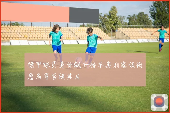 德甲球员身价飙升榜单奥利塞领衔詹乌尊紧随其后