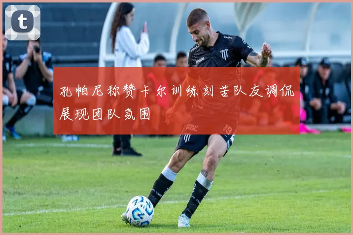 孔帕尼称赞卡尔训练刻苦队友调侃展现团队氛围