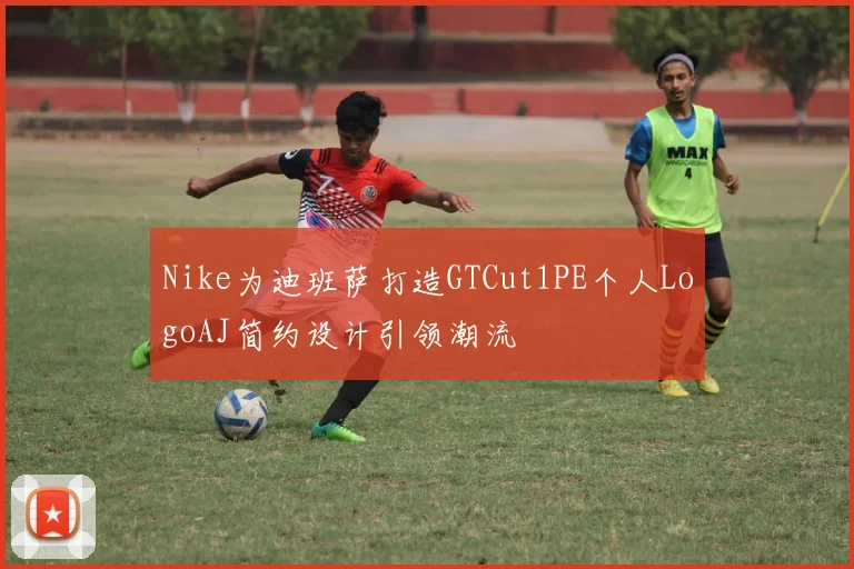 Nike为迪班萨打造GTCut1PE个人LogoAJ简约设计引领潮流
