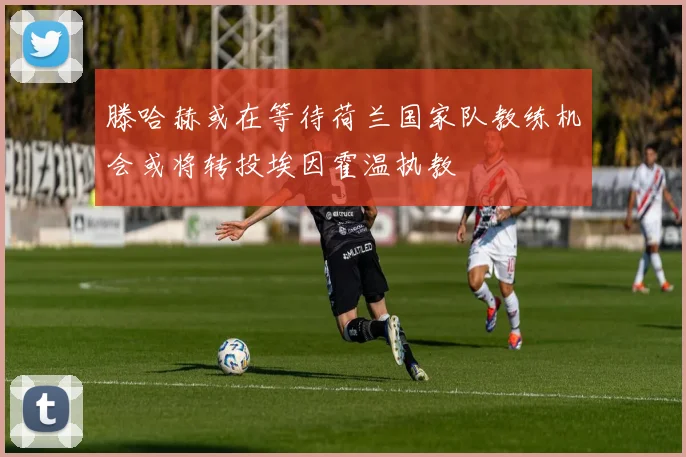 滕哈赫或在等待荷兰国家队教练机会或将转投埃因霍温执教