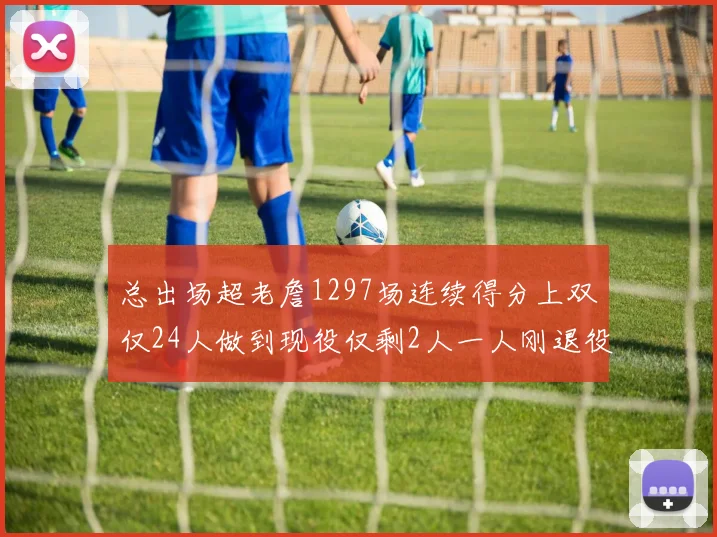 总出场超老詹1297场连续得分上双仅24人做到现役仅剩2人一人刚退役