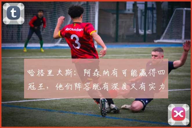 哈格里夫斯：阿森纳有可能赢得四冠王，他们阵容既有深度又有实力