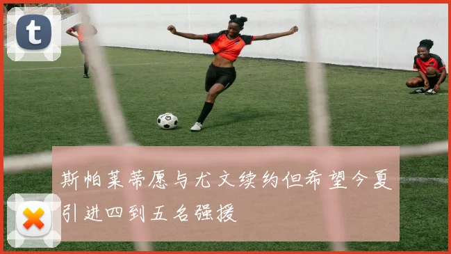 斯帕莱蒂愿与尤文续约但希望今夏引进四到五名强援