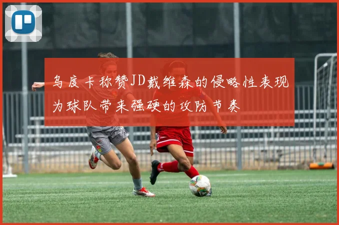 乌度卡称赞JD戴维森的侵略性表现为球队带来强硬的攻防节奏
