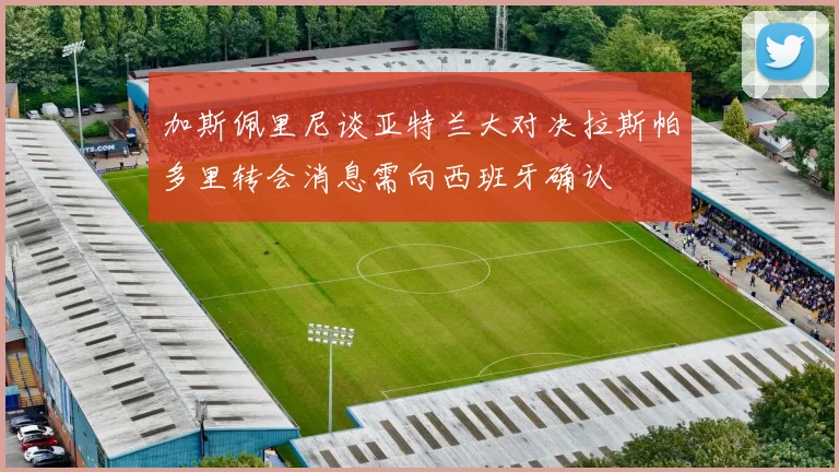 加斯佩里尼谈亚特兰大对决拉斯帕多里转会消息需向西班牙确认