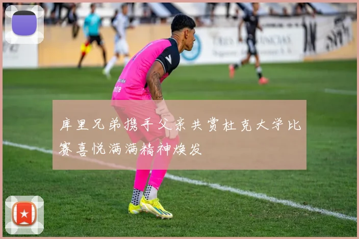 库里兄弟携手父亲共赏杜克大学比赛喜悦满满精神焕发