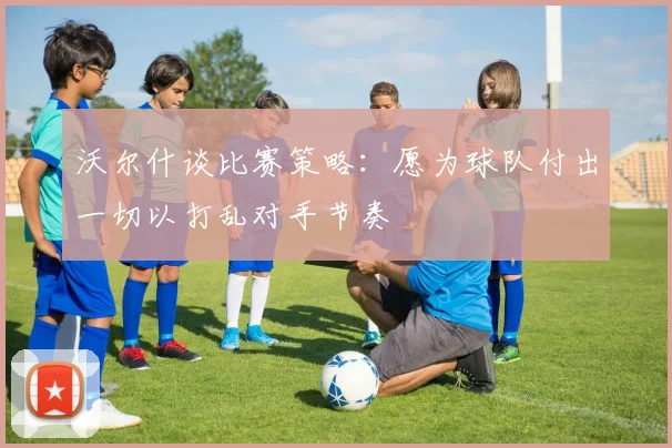 沃尔什谈比赛策略：愿为球队付出一切以打乱对手节奏