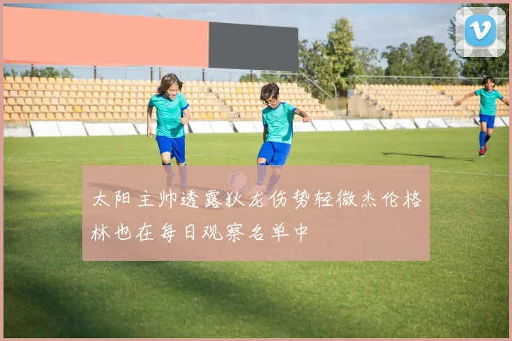 太阳主帅透露狄龙伤势轻微杰伦格林也在每日观察名单中