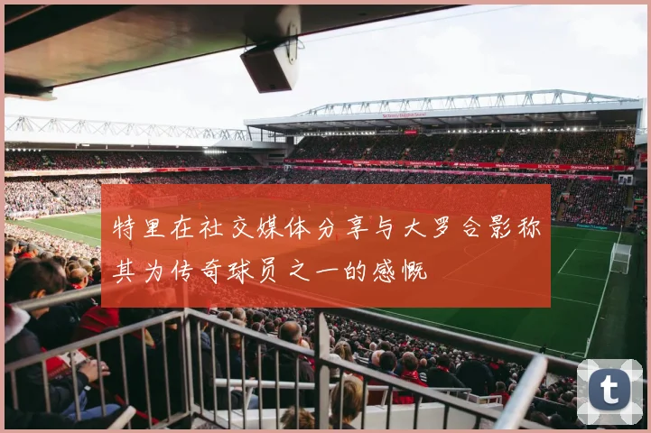 特里在社交媒体分享与大罗合影称其为传奇球员之一的感慨